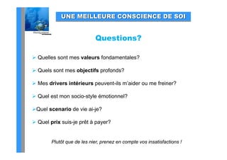 UNE MEILLEURE CONSCIENCE DE SOI


                            Questions?

 Quelles sont mes valeurs fondamentales?

 Quels sont mes objectifs profonds?

 Mes drivers intérieurs peuvent-ils m’aider ou me freiner?

 Quel est mon socio-style émotionnel?
  Q                    y

Quel scenario de vie ai-je?

 Quel prix suis-je prêt à payer?


        Plutôt que de les nier, prenez en compte vos insatisfactions !
 