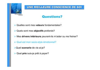 UNE MEILLEURE CONSCIENCE DE SOI


                          Questions?

 Quelles sont mes valeurs fondamentales?

 Quels sont mes objectifs profonds?

 Mes drivers intérieurs peuvent-ils m’aider ou me freiner?

 Quel est mon socio-style émotionnel?
  Q                    y

Quel scenario de vie ai-je?

 Quel prix suis-je prêt à payer?
 