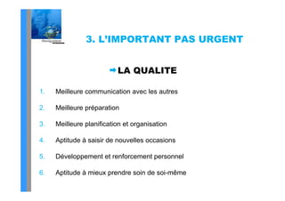 3. L’IMPORTANT PAS URGENT


                          LA QUALITE

1.   Meilleure communication avec les autres

2.   Meilleure préparation

3.
3    Meilleure planification et organisation

4.   Aptitude à saisir de nouvelles occasions

5.   Développement et renforcement personnel

6.   Aptitude à mieux prendre soin de soi-même
 