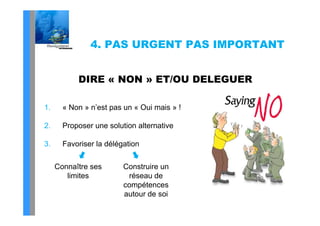 4. PAS URGENT PAS IMPORTANT


           DIRE « NON » ET/OU DELEGUER

1.     « Non » n’est pas un « Oui mais » !

2.     Proposer une solution alternative

3.     Favoriser la délégation

     Connaître ses
     C     ît            Construire un
                         C    t i
        limites            réseau de
                         compétences
                         autour de soi
 