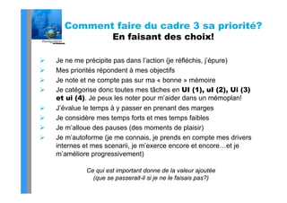 Comment faire du cadre 3 sa priorité?
                      En faisant des choix!

   Je ne me précipite pas dans l’action (je réfléchis, j’épure)
   Mes priorités répondent à mes objectifs
   Je t t
    J note et ne compte pas sur ma « b
                       t                bonne » mémoire
                                                    é i
   Je catégorise donc toutes mes tâches en UI (1), uI (2), Ui (3)
    et ui (4). Je peux les noter p
          ( )     p               pour m’aider dans un mémoplan!p
   J’évalue le temps à y passer en prenant des marges
   Je considère mes temps forts et mes temps faibles
   Je m’alloue des pauses (des moments de plaisir)
   Je m’autoforme (je me connais, je prends en compte mes drivers
    internes et mes scenarii, je m’exerce encore et encore…et je
                                 m exerce
    m’améliore progressivement)

             Ce qui est important donne de la valeur ajoutée
               (que se passerait-il si je ne le faisais pas?)
 