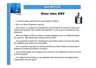 LES OUTILS

                                  Avec mes ASV

 Je communique clairement ce que j’attends d’elle(s)
 Elle a le même rangement que moi
 Nous avons un système de planification de notre travail en commun ainsi qu’un
système de priorités. Elle connaît mes objectifs ! Je les ai écrit et transmis en les
expliquant.
 Elle note l’objet du RDV et évalue le temps nécessaire (sur un référentiel établi
en commun). Elle prévoit des marges entre les RDV.
 Je la présente comme mon Assistante à p entière. Elle a ainsi p
        p                                     part              plus de p
                                                                        poids,
                                                                             ,
de crédibilité pour veiller à ma tranquillité
 Je lui accorde chaque jour un temps exclusif pour faire le bilan de la journée et
p p
préparer le lendemain (
                      (même 5 minutes!))
 Je ne perds jamais une occasion de lui exprimer ma satisfaction devant le travail
qu’elle accomplit
 J’ai suffisamment d’infos sur ses objectifs perso et prof pour les intégrer dans
l’organisation de mon temps
 