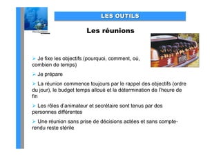 LES OUTILS

                       Les réunions


 Je fixe les objec s (pou quo , co
        e es objectifs (pourquoi, comment, où,
                                      e ,
combien de temps)
 Je prépare
 La réunion commence toujours par le rappel des objectifs (ordre
du jour), le budget temps alloué et la détermination de l’heure de
fin
 Les rôles d’animateur et secrétaire sont tenus par des
personnes différentes
 Une réunion sans prise de décisions actées et sans compte-
rendu reste stérile
 