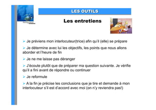 LES OUTILS

                          Les entretiens



 Je p é e s mon interlocuteur(trice) a qu (e e) se p épa e
     préviens o     e ocu eu ( ce) afin qu’il (elle) prépare
 Je détermine avec lui les objectifs, les points que nous allons
aborder et l’heure de fin
 Je ne me laisse pas déranger
 J’écoute plutôt q de p p
              p     que    préparer ma qquestion suivante. Je vérifie
qu’il a fini avant de répondre ou continuer
 Je reformule
 A la fin je précise les conclusions que je tire et demande à mon
interlocuteur s’il est d’accord avec moi (on n’y reviendra pas!)
 