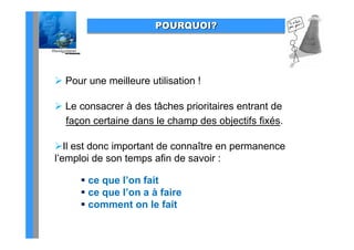POURQUOI?




 Pour une meilleure utilisation !

 Le consacrer à des tâches prioritaires entrant de
  façon certaine dans le champ des objectifs fixés.
    ç                        p         j

Il est donc important de connaître en permanence
l’emploi de son temps afin de savoir :

       ce que l’on fait
               l on
       ce que l’on a à faire
       comment on le fait
 