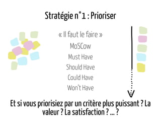 Stratégie n°1 : Prioriser
« Il faut le faire »
MoSCow
Must Have
Should Have
Could Have
Won’t Have
Et si vous priorisiez par un critère plus puissant ? La
valeur ? La satisfaction ? … ?
 