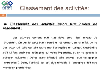 Classement des activités:
II/ Classement des activités selon leur niveau de
rendement :
Les activités doivent être classifiées selon leur niveau de
rendement. Ce dernier peut être mesuré en se demandant si le fait de ne
pas accomplir telle ou telle tâche met l’entreprise en danger, c’est-à-dire
qu’il lui fera subir des coûts plus ou moins importants, ou en se posant la
question suivante : Après avoir effectué telle activité, que va gagner
l’entreprise ? Donc, l’activité qui est plus rentable à l’entreprise doit être
menée en premier lieu.
10
 