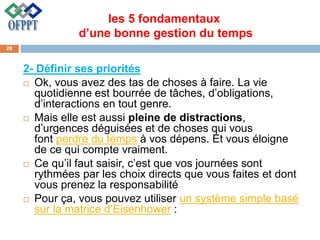 les 5 fondamentaux
d’une bonne gestion du temps
2- Définir ses priorités
 Ok, vous avez des tas de choses à faire. La vie
quotidienne est bourrée de tâches, d’obligations,
d’interactions en tout genre.
 Mais elle est aussi pleine de distractions,
d’urgences déguisées et de choses qui vous
font perdre du temps à vos dépens. Et vous éloigne
de ce qui compte vraiment.
 Ce qu’il faut saisir, c’est que vos journées sont
rythmées par les choix directs que vous faites et dont
vous prenez la responsabilité
 Pour ça, vous pouvez utiliser un système simple basé
sur la matrice d’Eisenhower :
28
 