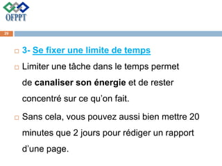  3- Se fixer une limite de temps
 Limiter une tâche dans le temps permet
de canaliser son énergie et de rester
concentré sur ce qu’on fait.
 Sans cela, vous pouvez aussi bien mettre 20
minutes que 2 jours pour rédiger un rapport
d’une page.
29
 