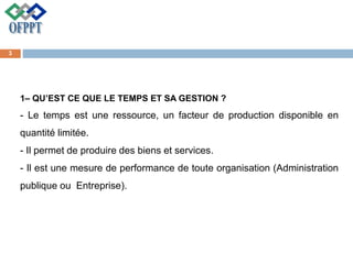 1– QU’EST CE QUE LE TEMPS ET SA GESTION ?
- Le temps est une ressource, un facteur de production disponible en
quantité limitée.
- Il permet de produire des biens et services.
- Il est une mesure de performance de toute organisation (Administration
publique ou Entreprise).
3
 