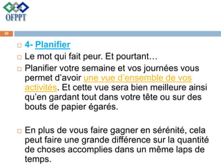  4- Planifier
 Le mot qui fait peur. Et pourtant…
 Planifier votre semaine et vos journées vous
permet d’avoir une vue d’ensemble de vos
activités. Et cette vue sera bien meilleure ainsi
qu’en gardant tout dans votre tête ou sur des
bouts de papier égarés.
 En plus de vous faire gagner en sérénité, cela
peut faire une grande différence sur la quantité
de choses accomplies dans un même laps de
temps.
30
 