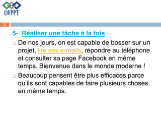 5- Réaliser une tâche à la fois
 De nos jours, on est capable de bosser sur un
projet, lire ses e-mails, répondre au téléphone
et consulter sa page Facebook en même
temps. Bienvenue dans le monde moderne !
 Beaucoup pensent être plus efficaces parce
qu’ils sont capables de faire plusieurs choses
en même temps.
31
 
