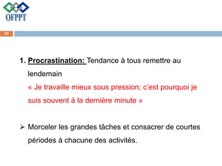 1. Procrastination: Tendance à tous remettre au
lendemain
« Je travaille mieux sous pression; c’est pourquoi je
suis souvent à la dernière minute »
 Morceler les grandes tâches et consacrer de courtes
périodes à chacune des activités.
33
 