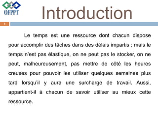 Introduction
Le temps est une ressource dont chacun dispose
pour accomplir des tâches dans des délais impartis ; mais le
temps n’est pas élastique, on ne peut pas le stocker, on ne
peut, malheureusement, pas mettre de côté les heures
creuses pour pouvoir les utiliser quelques semaines plus
tard lorsqu’il y aura une surcharge de travail. Aussi,
appartient-il à chacun de savoir utiliser au mieux cette
ressource.
4
 