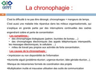 La chronophagie :
C'est la difficulté à ne pas être dérangé, chronophages = mangeurs de temps.
C'est aussi une maladie très répandue dans les milieux organisationnels, qui
s’explique en grande partie par des interruptions continuelles des cadres
engendrant colère et perte de concentration
Les symptômes :
• des chronophages biologiques (patron, touristes de bureau …)
• des chronophages électroniques (les appels téléphoniques intempestifs,
les messages électroniques, le cellulaire …)
• milieu de travail peu propice aux activités de forte concentration.
Les causes de la chronophagie :
• Imprécision ou non disponibilité de l’information
•réunionite aiguë (problème-réunion; urgence-réunion; idée géniale-réunion...).
•Manque de mécanismes formels de coordination des projets
•Multiplication inutile et mauvaise utilisation des outils de communication
45
 