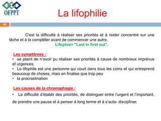 La lifophilie
C'est la difficulté à réaliser ses priorités et à rester concentré sur une
tâche et à la compléter avant de commencer une autre.
Lifophie= "Last in first out".
Les symptômes :
• se plaint de n’avoir pu réaliser ses priorités à cause de nombreux imprévus
et urgences.
• Le lifophile est une personne qui court dans tous les coins et qui entreprend
beaucoup de choses, mais en finalise que trop peu
• la procrastination
Les causes de la chronophagie :
• La difficulté d’établir des priorités, de distinguer entre l’urgent et l’important,
de prendre une pause et à penser à long terme et à s’auto- discipliner.
46
 
