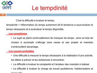 Le tempdinité
C'est la difficulté à évaluer le temps,
tempdinité = inflammation du temps autrement dit la tendance à sous-évaluer le
temps nécessaire et à surévaluer le temps disponible.
Les symptômes
• Le sujet se plaint continuellement de manquer de temps .,ainsi sa liste de
choses à accomplir s’allonge sans cesse et ses projets et mandats
s’embrouillent davantage.
Les causes probables
• Une difficulté à mesurer le temps nécessaire à la réalisation d’une activité,
les délais à prévoir et les échéances à rencontrer,
• La difficulté à évaluer la complexité et l’ampleur des mandats à réaliser
• La difficulté à évaluer la charge de travail quotidienne, hebdomadaire et
48
 