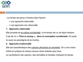 - Le temps est perçu à travers deux façons :
 une approche rationnelle
 une approche non rationnelle
1. Approche rationnelle
Elle procède de la culture occidentale. Ici le temps est vu de façon linéaire.
Il est de l’or « Time is money », dans la conception occidentale. On parle
ici aussi du paradigme de la montre.
2. Approche irrationnelle
Elle est caractéristique des cultures africaines et orientales. On a une vision
infinie et cyclique du temps (versus vision linéaire) plus haut.
Le symbolisme des saisons, des semailles et récoltes marquent le temps.
5
 