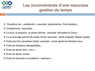 Les inconvénients d’une mauvaise
gestion du temps
 Situations de « vedettariat » ;exemple :plaisanteries, Commentaire,
 Compliments, reproches…
 Le bruit, la pression, le stress stimule ; exemple :fait battre le Coeur,
 Le surmenage permet de rester mince ;exemple : perte d’appétit, Repas sautés,
 Goût pour les sensations fortes ;exemple : courir après les Rendez-vous.
 Fuite de situations désagréables,
 Evite de devoir dire « non » ,
 Evite de devoir choisir,
 Evite de résoudre un problème « épineux » .
51
 