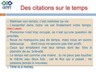 Des citations sur le temps
o Maitriser son temps; c’est maitriser sa vie
o L’essentiel dans notre vie est finalement notre temps:
Alain Lakein
o Personne n’est trop occupé; ce n’est qu’une question de
priorités.
o Nous ne manquons pas de temps, mais nous en avons
beaucoup dont nous ne savons pas tirer profit.
o Ceux qui emploient mal leur temps sont les 1èrs à
plaindre de sa brièveté.
o Le temps est comme une rivière , tu ne peux pas toucher
la même eau deux fois , car le flux qui a passé , ne
passera jamais à nouveau.
o Time is a money.
6
 
