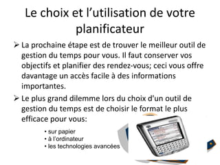 Le choix et l’utilisation de votre
planificateur
 La prochaine étape est de trouver le meilleur outil de
gestion du temps pour vous. Il faut conserver vos
objectifs et planifier des rendez-vous; ceci vous offre
davantage un accès facile à des informations
importantes.
 Le plus grand dilemme lors du choix d'un outil de
gestion du temps est de choisir le format le plus
efficace pour vous:
• sur papier
• à l’ordinateur
• les technologies avancées
 