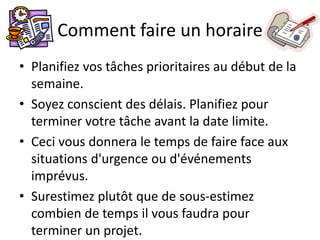 Comment faire un horaire
• Planifiez vos tâches prioritaires au début de la
semaine.
• Soyez conscient des délais. Planifiez pour
terminer votre tâche avant la date limite.
• Ceci vous donnera le temps de faire face aux
situations d'urgence ou d'événements
imprévus.
• Surestimez plutôt que de sous-estimez
combien de temps il vous faudra pour
terminer un projet.
 