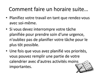 Comment faire un horaire suite…
• Planifiez votre travail en tant que rendez-vous
avec soi-même.
• Si vous devez interrompre votre tâche
planifiée pour prendre soin d‘une urgence,
n'oubliez pas de planifier votre tâche pour le
plus tôt possible.
• Une fois que vous avez planifié vos priorités,
vous pouvez remplir une partie de votre
calendrier avec d'autres activités moins
importantes.
 