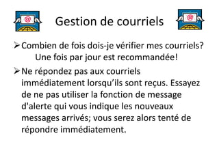 Gestion de courriels
Combien de fois dois-je vérifier mes courriels?
Une fois par jour est recommandée!
Ne répondez pas aux courriels
immédiatement lorsqu’ils sont reçus. Essayez
de ne pas utiliser la fonction de message
d'alerte qui vous indique les nouveaux
messages arrivés; vous serez alors tenté de
répondre immédiatement.
 