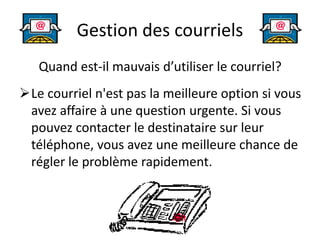 Gestion des courriels
Quand est-il mauvais d’utiliser le courriel?
Le courriel n'est pas la meilleure option si vous
avez affaire à une question urgente. Si vous
pouvez contacter le destinataire sur leur
téléphone, vous avez une meilleure chance de
régler le problème rapidement.
 