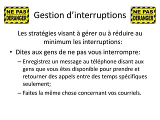 Gestion d’interruptions
Les stratégies visant à gérer ou à réduire au
minimum les interruptions:
• Dites aux gens de ne pas vous interrompre:
– Enregistrez un message au téléphone disant aux
gens que vous êtes disponible pour prendre et
retourner des appels entre des temps spécifiques
seulement;
– Faites la même chose concernant vos courriels.
 