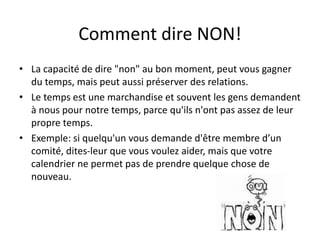 Comment dire NON!
• La capacité de dire "non" au bon moment, peut vous gagner
du temps, mais peut aussi préserver des relations.
• Le temps est une marchandise et souvent les gens demandent
à nous pour notre temps, parce qu'ils n'ont pas assez de leur
propre temps.
• Exemple: si quelqu'un vous demande d'être membre d’un
comité, dites-leur que vous voulez aider, mais que votre
calendrier ne permet pas de prendre quelque chose de
nouveau.
 