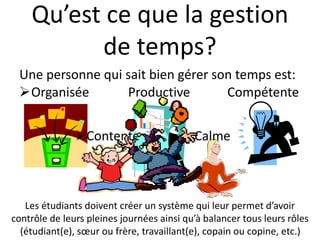 Qu’est ce que la gestion
de temps?
Organisée Productive Compétente
Une personne qui sait bien gérer son temps est:
Les étudiants doivent créer un système qui leur permet d’avoir
contrôle de leurs pleines journées ainsi qu’à balancer tous leurs rôles
(étudiant(e), sœur ou frère, travaillant(e), copain ou copine, etc.)
Contente Calme
 