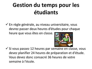 Gestion du temps pour les
étudiants
 En règle générale, au niveau universitaire, vous
devrez passer deux heures d’études pour chaque
heure que vous êtes en classe.
 Si vous passez 12 heures par semaine en classe, vous
devez planifier 24 heures de préparation et d'étude.
Vous devez donc consacré 36 heures de votre
semaine à l'école.
 