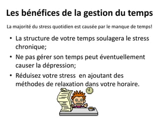 Les bénéfices de la gestion du temps
• La structure de votre temps soulagera le stress
chronique;
• Ne pas gérer son temps peut éventuellement
causer la dépression;
• Réduisez votre stress en ajoutant des
méthodes de relaxation dans votre horaire.
La majorité du stress quotidien est causée par le manque de temps!
 