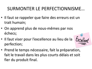 SURMONTER LE PERFECTIONNISME…
• Il faut se rappeler que faire des erreurs est un
trait humain;
• On apprend plus de nous-mêmes par nos
échecs;
• Il faut viser pour l’excellence au lieu de la
perfection;
• Prend le temps nécessaire, fait la préparation,
fait le travail dans les plus courts délais et soit
fier du produit final.
 
