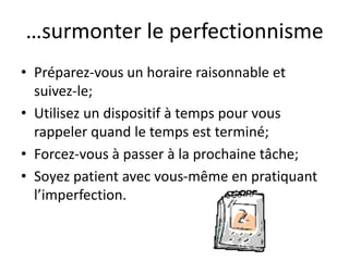 …surmonter le perfectionnisme
• Préparez-vous un horaire raisonnable et
suivez-le;
• Utilisez un dispositif à temps pour vous
rappeler quand le temps est terminé;
• Forcez-vous à passer à la prochaine tâche;
• Soyez patient avec vous-même en pratiquant
l’imperfection.
 
