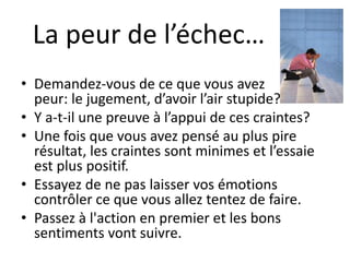 La peur de l’échec…
• Demandez-vous de ce que vous avez
peur: le jugement, d’avoir l’air stupide?
• Y a-t-il une preuve à l’appui de ces craintes?
• Une fois que vous avez pensé au plus pire
résultat, les craintes sont minimes et l’essaie
est plus positif.
• Essayez de ne pas laisser vos émotions
contrôler ce que vous allez tentez de faire.
• Passez à l'action en premier et les bons
sentiments vont suivre.
 
