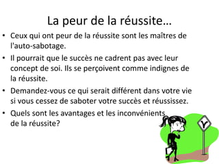 La peur de la réussite…
• Ceux qui ont peur de la réussite sont les maîtres de
l'auto-sabotage.
• Il pourrait que le succès ne cadrent pas avec leur
concept de soi. Ils se perçoivent comme indignes de
la réussite.
• Demandez-vous ce qui serait différent dans votre vie
si vous cessez de saboter votre succès et réussissez.
• Quels sont les avantages et les inconvénients
de la réussite?
 