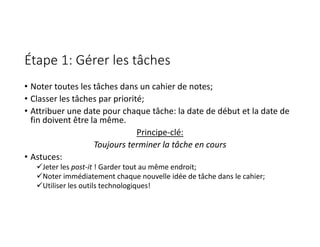 Étape 1: Gérer les tâches
• Noter toutes les tâches dans un cahier de notes;
• Classer les tâches par priorité;
• Attribuer une date pour chaque tâche: la date de début et la date de
fin doivent être la même.
Principe‐clé:
Toujours terminer la tâche en cours
• Astuces:
Jeter les post‐it ! Garder tout au même endroit;
Noter immédiatement chaque nouvelle idée de tâche dans le cahier;
Utiliser les outils technologiques!
 