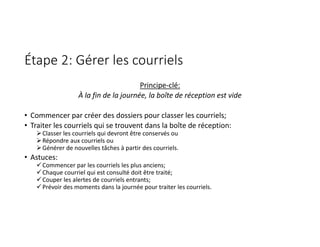 Étape 2: Gérer les courriels
Principe‐clé:
À la fin de la journée, la boîte de réception est vide
• Commencer par créer des dossiers pour classer les courriels;
• Traiter les courriels qui se trouvent dans la boîte de réception:
Classer les courriels qui devront être conservés ou
Répondre aux courriels ou
Générer de nouvelles tâches à partir des courriels.
• Astuces:
Commencer par les courriels les plus anciens;
Chaque courriel qui est consulté doit être traité;
Couper les alertes de courriels entrants;
Prévoir des moments dans la journée pour traiter les courriels.
 