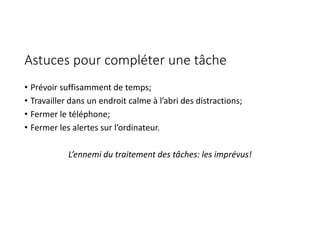 Astuces pour compléter une tâche
• Prévoir suffisamment de temps;
• Travailler dans un endroit calme à l’abri des distractions;
• Fermer le téléphone;
• Fermer les alertes sur l’ordinateur.
L’ennemi du traitement des tâches: les imprévus!
 