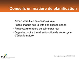 Conseils en matière de planification
• Aimez votre liste de choses à faire
• Faites chaque soir la liste des choses à faire
• Prévoyez une heure de calme par jour
• Organisez votre travail en fonction de votre cycle
d’énergie naturel
E crystal@c2coaching.ca | T 905.509.6026
 