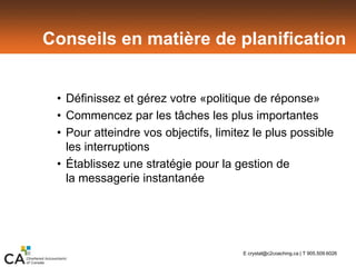 Conseils en matière de planification
• Définissez et gérez votre «politique de réponse»
• Commencez par les tâches les plus importantes
• Pour atteindre vos objectifs, limitez le plus possible
les interruptions
• Établissez une stratégie pour la gestion de
la messagerie instantanée
E crystal@c2coaching.ca | T 905.509.6026
 