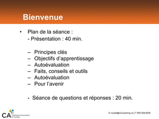 Bienvenue
• Plan de la séance :
- Présentation : 40 min.
– Principes clés
– Objectifs d’apprentissage
– Autoévaluation
– Faits, conseils et outils
– Autoévaluation
– Pour l’avenir
- Séance de questions et réponses : 20 min.
E crystal@c2coaching.ca | T 905.509.6026
 