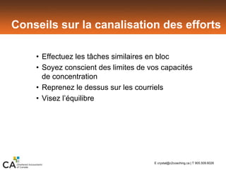 Conseils sur la canalisation des efforts
• Effectuez les tâches similaires en bloc
• Soyez conscient des limites de vos capacités
de concentration
• Reprenez le dessus sur les courriels
• Visez l’équilibre
E crystal@c2coaching.ca | T 905.509.6026
 