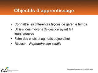 Objectifs d’apprentissage
• Connaître les différentes façons de gérer le temps
• Utiliser des moyens de gestion ayant fait
leurs preuves
• Faire des choix et agir dès aujourd’hui
• Réussir – Reprendre son souffle
E crystal@c2coaching.ca | T 905.509.6026
 