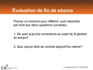 Évaluation de fin de séance
Prenez un moment pour réfléchir, puis répondez
par écrit aux deux questions suivantes :
1. De quoi ai-je pris conscience au sujet de la gestion
du temps?
2. Que vais-je faire de concret aujourd’hui même?
E crystal@c2coaching.ca | T 905.509.6026
 