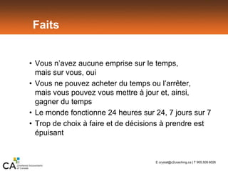 Faits
• Vous n’avez aucune emprise sur le temps,
mais sur vous, oui
• Vous ne pouvez acheter du temps ou l’arrêter,
mais vous pouvez vous mettre à jour et, ainsi,
gagner du temps
• Le monde fonctionne 24 heures sur 24, 7 jours sur 7
• Trop de choix à faire et de décisions à prendre est
épuisant
E crystal@c2coaching.ca | T 905.509.6026
 