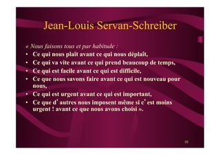 10
Jean-Louis Servan-Schreiber
« Nous faisons tous et par habitude :
•  Ce qui nous plaît avant ce qui nous déplaît,
•  Ce qui va vite avant ce qui prend beaucoup de temps,
•  Ce qui est facile avant ce qui est difficile,
•  Ce que nous savons faire avant ce qui est nouveau pour
nous,
•  Ce qui est urgent avant ce qui est important,
•  Ce que d’autres nous imposent même si c’est moins
urgent ! avant ce que nous avons choisi ».
 