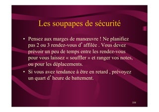 104
Les soupapes de sécurité
•  Pensez aux marges de manœuvre ! Ne planifiez
pas 2 ou 3 rendez-vous d’affilée . Vous devez
prévoir un peu de temps entre les rendez-vous
pour vous laissez « souffler » et ranger vos notes,
ou pour les déplacements.
•  Si vous avez tendance à être en retard , prévoyez
un quart d’heure de battement.
 